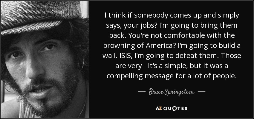 I think if somebody comes up and simply says, your jobs? I'm going to bring them back. You're not comfortable with the browning of America? I'm going to build a wall. ISIS, I'm going to defeat them. Those are very - it's a simple, but it was a compelling message for a lot of people. - Bruce Springsteen