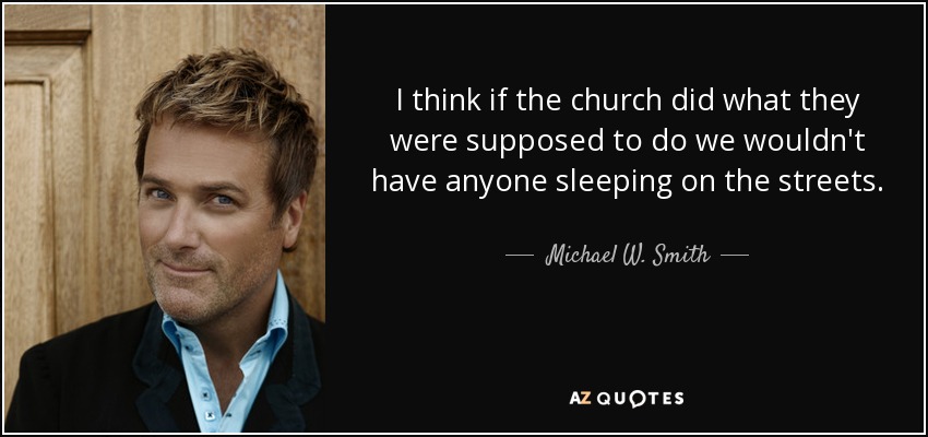 I think if the church did what they were supposed to do we wouldn't have anyone sleeping on the streets. - Michael W. Smith