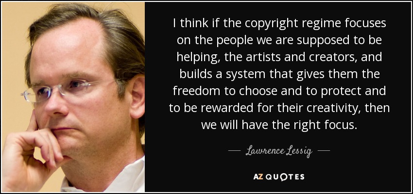 I think if the copyright regime focuses on the people we are supposed to be helping, the artists and creators, and builds a system that gives them the freedom to choose and to protect and to be rewarded for their creativity, then we will have the right focus. - Lawrence Lessig