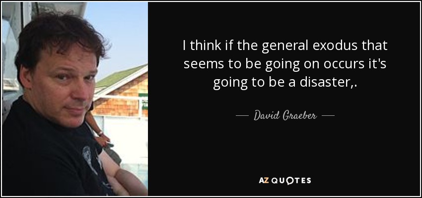 I think if the general exodus that seems to be going on occurs it's going to be a disaster,. - David Graeber