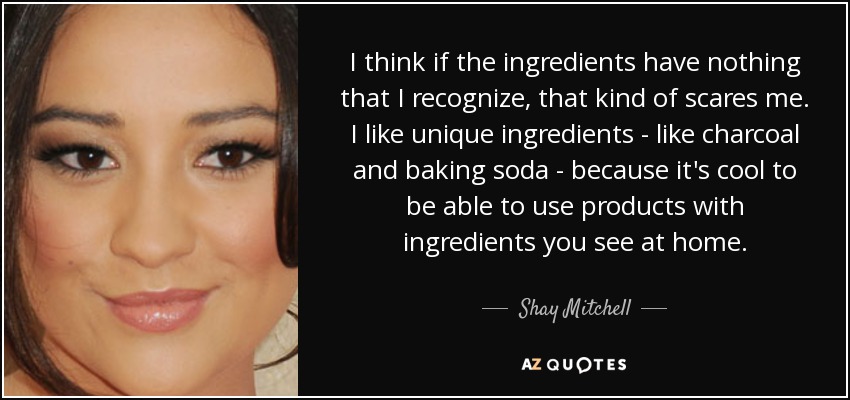 I think if the ingredients have nothing that I recognize, that kind of scares me. I like unique ingredients - like charcoal and baking soda - because it's cool to be able to use products with ingredients you see at home. - Shay Mitchell