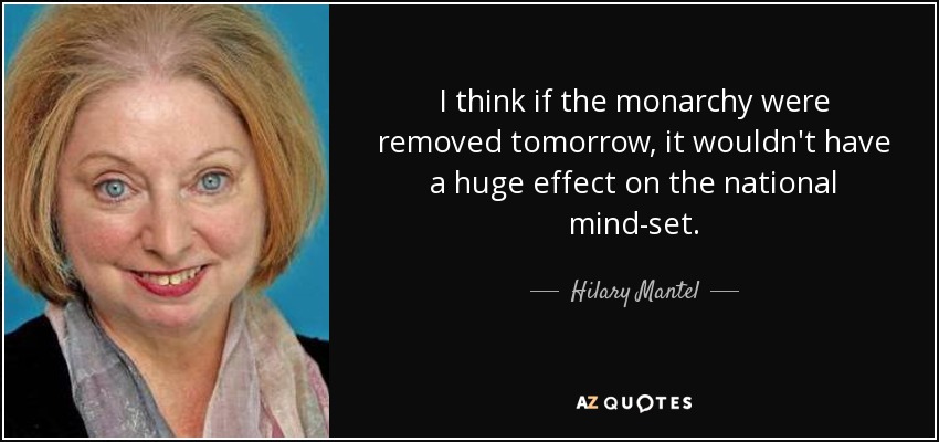 I think if the monarchy were removed tomorrow, it wouldn't have a huge effect on the national mind-set. - Hilary Mantel