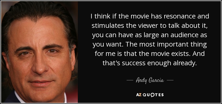 I think if the movie has resonance and stimulates the viewer to talk about it, you can have as large an audience as you want. The most important thing for me is that the movie exists. And that's success enough already. - Andy Garcia