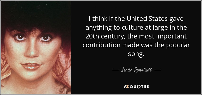 I think if the United States gave anything to culture at large in the 20th century, the most important contribution made was the popular song. - Linda Ronstadt