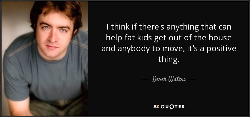I think if there's anything that can help fat kids get out of the house and anybody to move, it's a positive thing. - Derek Waters