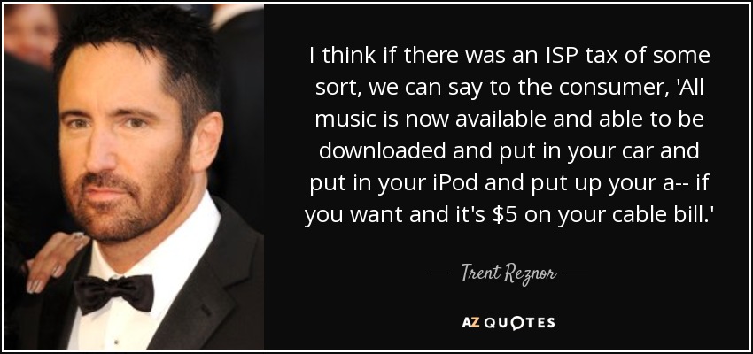 I think if there was an ISP tax of some sort, we can say to the consumer, 'All music is now available and able to be downloaded and put in your car and put in your iPod and put up your a-- if you want and it's $5 on your cable bill.' - Trent Reznor