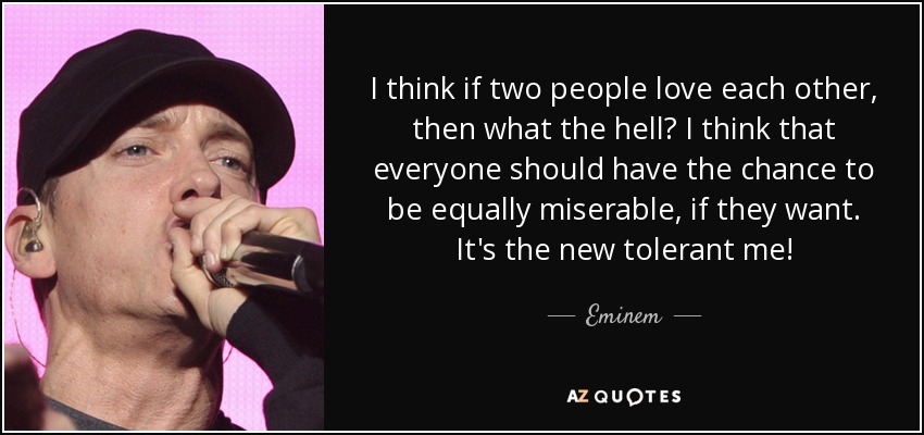 I think if two people love each other, then what the hell? I think that everyone should have the chance to be equally miserable, if they want. It's the new tolerant me! - Eminem