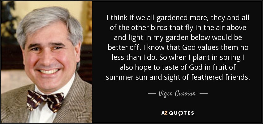 I think if we all gardened more, they and all of the other birds that fly in the air above and light in my garden below would be better off. I know that God values them no less than I do. So when I plant in spring I also hope to taste of God in fruit of summer sun and sight of feathered friends. - Vigen Guroian