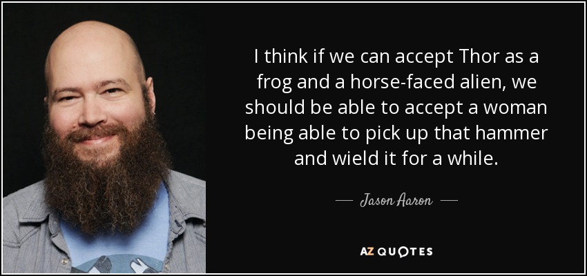 I think if we can accept Thor as a frog and a horse-faced alien, we should be able to accept a woman being able to pick up that hammer and wield it for a while. - Jason Aaron