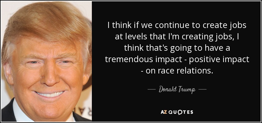 I think if we continue to create jobs at levels that I'm creating jobs, I think that's going to have a tremendous impact - positive impact - on race relations. - Donald Trump