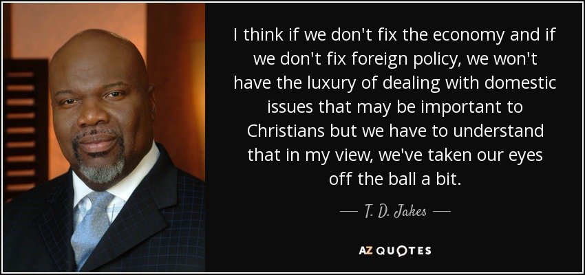 I think if we don't fix the economy and if we don't fix foreign policy, we won't have the luxury of dealing with domestic issues that may be important to Christians but we have to understand that in my view, we've taken our eyes off the ball a bit. - T. D. Jakes