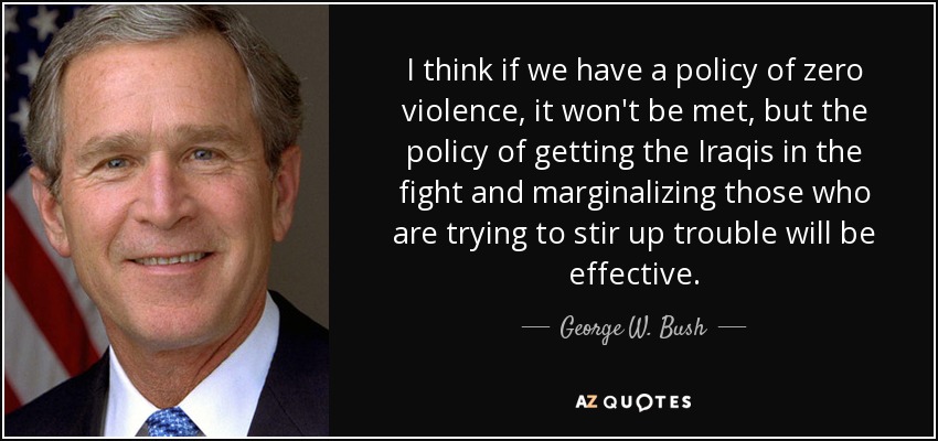 I think if we have a policy of zero violence, it won't be met, but the policy of getting the Iraqis in the fight and marginalizing those who are trying to stir up trouble will be effective. - George W. Bush
