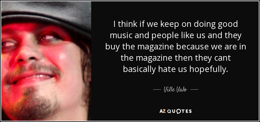I think if we keep on doing good music and people like us and they buy the magazine because we are in the magazine then they cant basically hate us hopefully. - Ville Valo