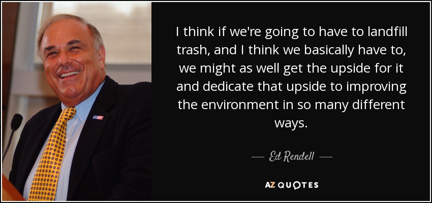 I think if we're going to have to landfill trash, and I think we basically have to, we might as well get the upside for it and dedicate that upside to improving the environment in so many different ways. - Ed Rendell