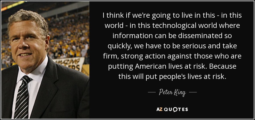 I think if we're going to live in this - in this world - in this technological world where information can be disseminated so quickly, we have to be serious and take firm, strong action against those who are putting American lives at risk. Because this will put people's lives at risk. - Peter King