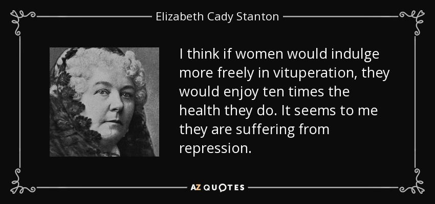 I think if women would indulge more freely in vituperation, they would enjoy ten times the health they do. It seems to me they are suffering from repression. - Elizabeth Cady Stanton
