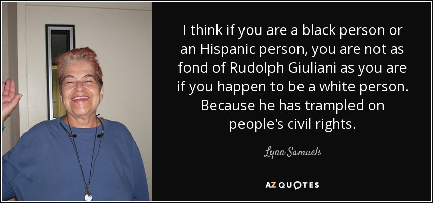 I think if you are a black person or an Hispanic person, you are not as fond of Rudolph Giuliani as you are if you happen to be a white person. Because he has trampled on people's civil rights. - Lynn Samuels