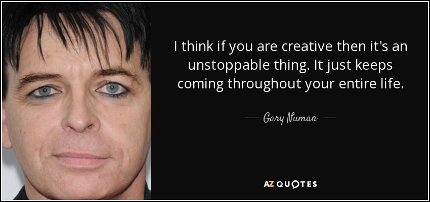 I think if you are creative then it's an unstoppable thing. It just keeps coming throughout your entire life. - Gary Numan
