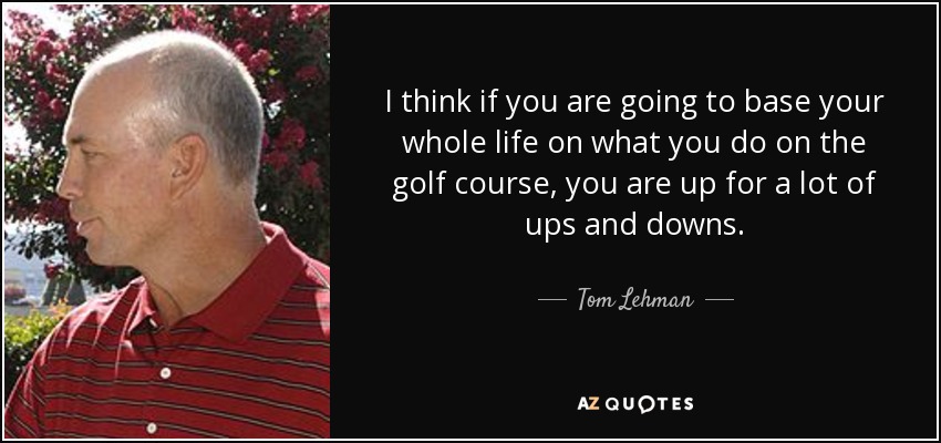 I think if you are going to base your whole life on what you do on the golf course, you are up for a lot of ups and downs. - Tom Lehman