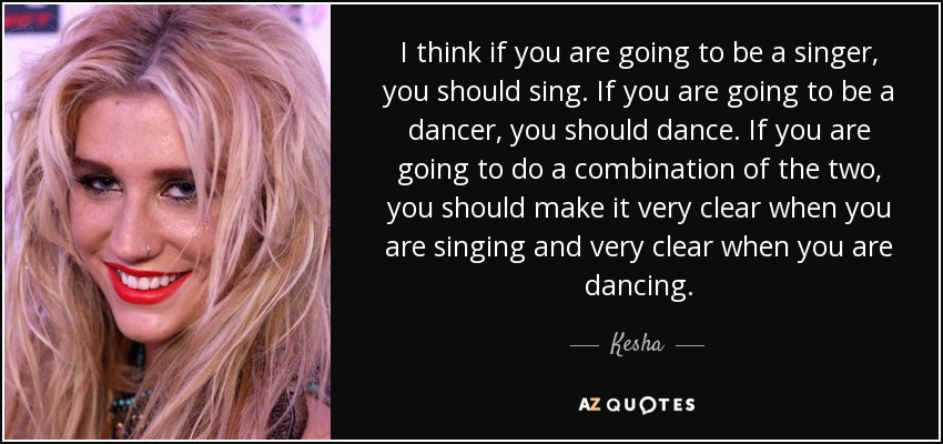 I think if you are going to be a singer, you should sing. If you are going to be a dancer, you should dance. If you are going to do a combination of the two, you should make it very clear when you are singing and very clear when you are dancing. - Kesha