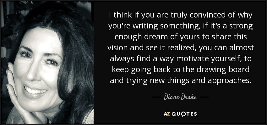 I think if you are truly convinced of why you're writing something, if it's a strong enough dream of yours to share this vision and see it realized, you can almost always find a way motivate yourself, to keep going back to the drawing board and trying new things and approaches. - Diane Drake