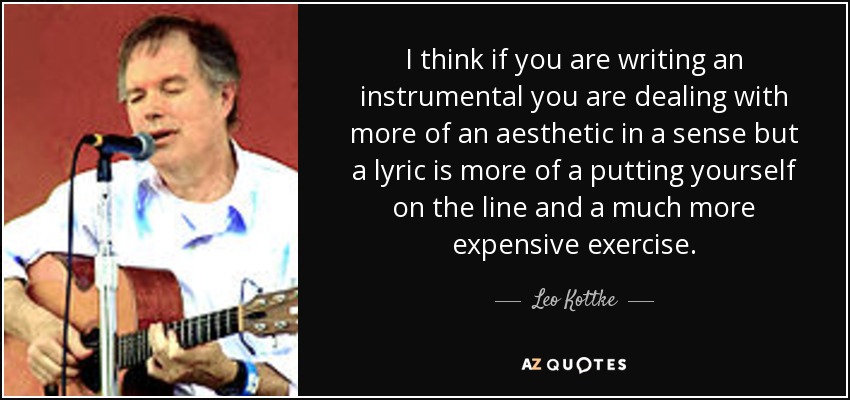 I think if you are writing an instrumental you are dealing with more of an aesthetic in a sense but a lyric is more of a putting yourself on the line and a much more expensive exercise. - Leo Kottke