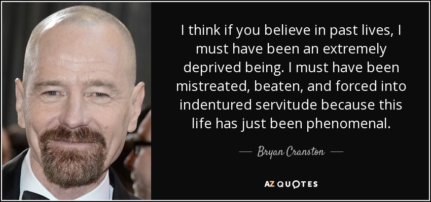 I think if you believe in past lives, I must have been an extremely deprived being. I must have been mistreated, beaten, and forced into indentured servitude because this life has just been phenomenal. - Bryan Cranston