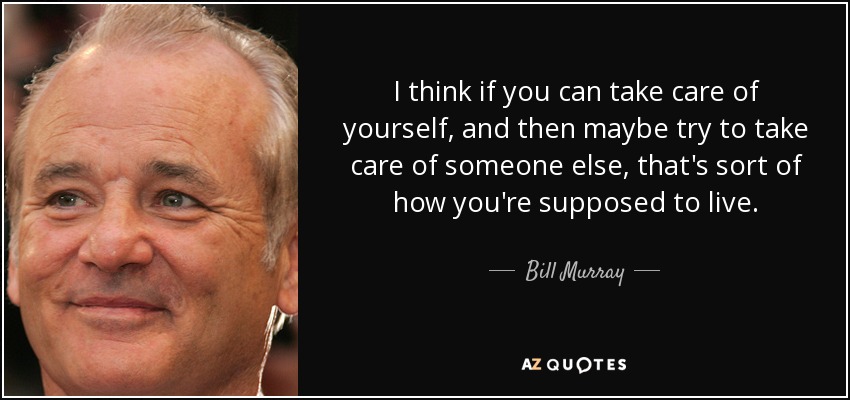 I think if you can take care of yourself, and then maybe try to take care of someone else, that's sort of how you're supposed to live. - Bill Murray