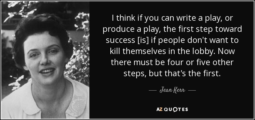 I think if you can write a play, or produce a play, the first step toward success [is] if people don't want to kill themselves in the lobby. Now there must be four or five other steps, but that's the first. - Jean Kerr