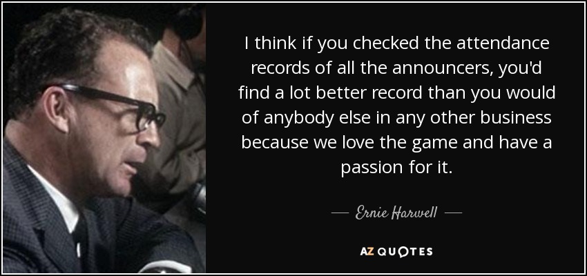 I think if you checked the attendance records of all the announcers, you'd find a lot better record than you would of anybody else in any other business because we love the game and have a passion for it. - Ernie Harwell