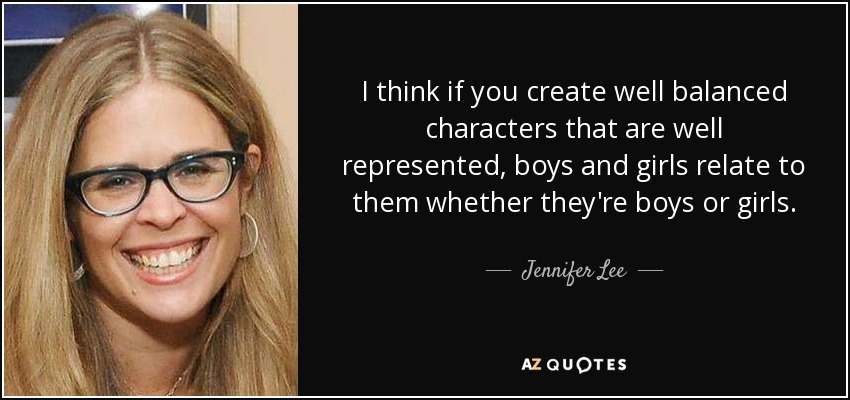 I think if you create well balanced characters that are well represented, boys and girls relate to them whether they're boys or girls. - Jennifer Lee