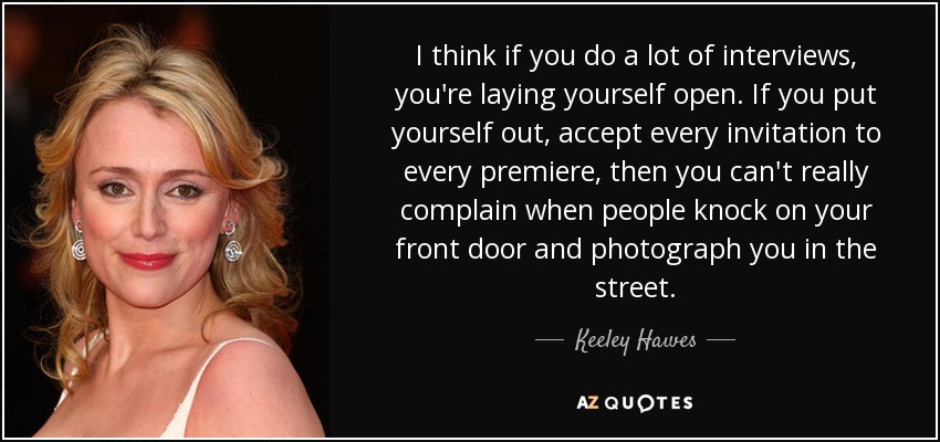 I think if you do a lot of interviews, you're laying yourself open. If you put yourself out, accept every invitation to every premiere, then you can't really complain when people knock on your front door and photograph you in the street. - Keeley Hawes