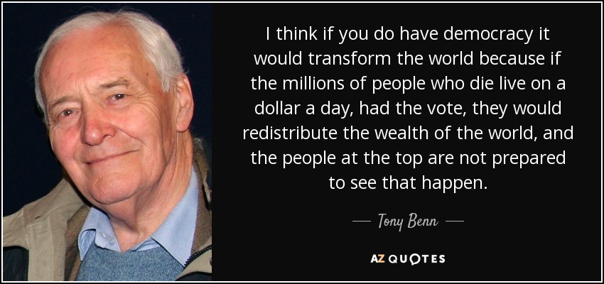 I think if you do have democracy it would transform the world because if the millions of people who die live on a dollar a day, had the vote, they would redistribute the wealth of the world, and the people at the top are not prepared to see that happen. - Tony Benn