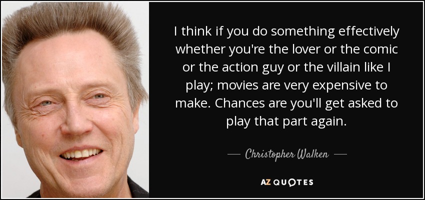 I think if you do something effectively whether you're the lover or the comic or the action guy or the villain like I play; movies are very expensive to make. Chances are you'll get asked to play that part again. - Christopher Walken