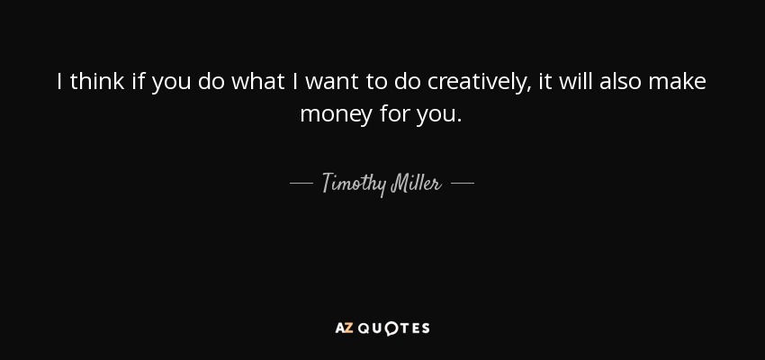 I think if you do what I want to do creatively, it will also make money for you. - Timothy Miller
