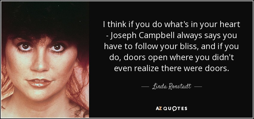 I think if you do what's in your heart - Joseph Campbell always says you have to follow your bliss, and if you do, doors open where you didn't even realize there were doors. - Linda Ronstadt