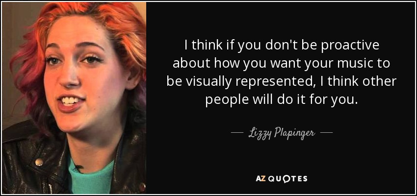 I think if you don't be proactive about how you want your music to be visually represented, I think other people will do it for you. - Lizzy Plapinger