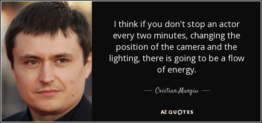 I think if you don't stop an actor every two minutes, changing the position of the camera and the lighting, there is going to be a flow of energy. - Cristian Mungiu