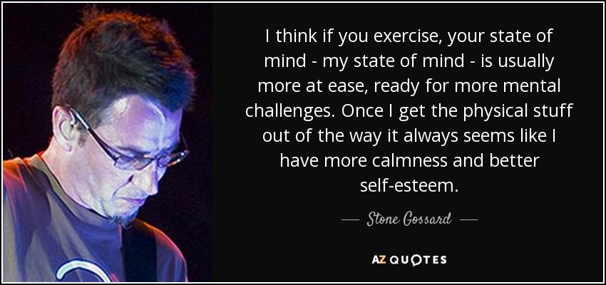 I think if you exercise, your state of mind - my state of mind - is usually more at ease, ready for more mental challenges. Once I get the physical stuff out of the way it always seems like I have more calmness and better self-esteem. - Stone Gossard