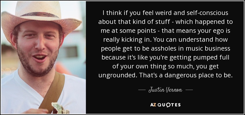 I think if you feel weird and self-conscious about that kind of stuff - which happened to me at some points - that means your ego is really kicking in. You can understand how people get to be assholes in music business because it's like you're getting pumped full of your own thing so much, you get ungrounded. That's a dangerous place to be. - Justin Vernon