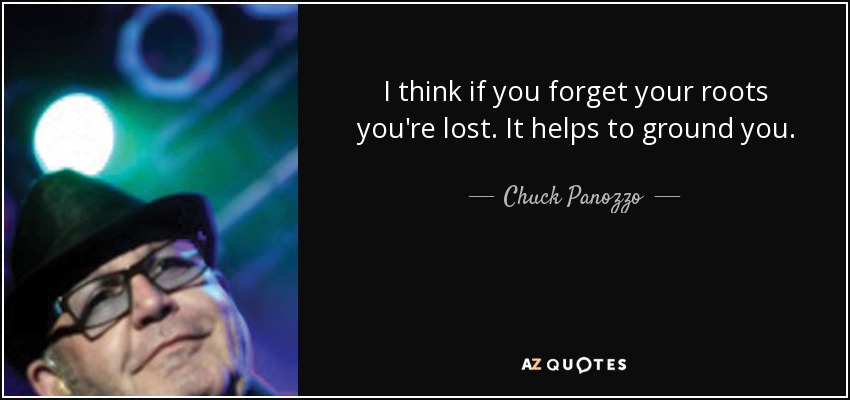 I think if you forget your roots you're lost. It helps to ground you. - Chuck Panozzo