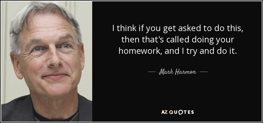 I think if you get asked to do this, then that's called doing your homework, and I try and do it. - Mark Harmon