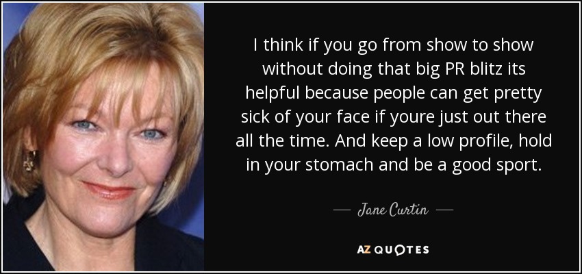 I think if you go from show to show without doing that big PR blitz its helpful because people can get pretty sick of your face if youre just out there all the time. And keep a low profile, hold in your stomach and be a good sport. - Jane Curtin