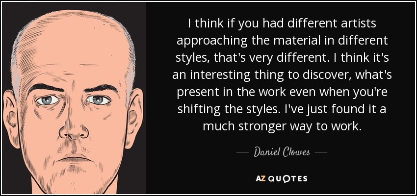 I think if you had different artists approaching the material in different styles, that's very different. I think it's an interesting thing to discover, what's present in the work even when you're shifting the styles. I've just found it a much stronger way to work. - Daniel Clowes