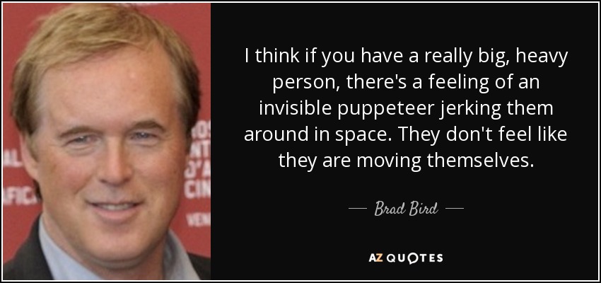 I think if you have a really big, heavy person, there's a feeling of an invisible puppeteer jerking them around in space. They don't feel like they are moving themselves. - Brad Bird