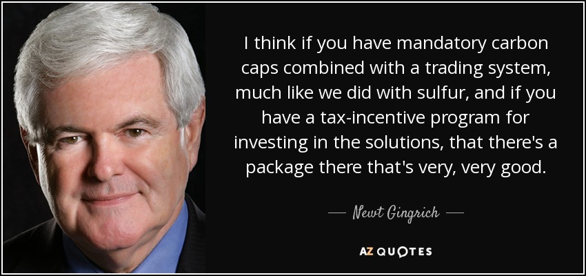 I think if you have mandatory carbon caps combined with a trading system, much like we did with sulfur, and if you have a tax-incentive program for investing in the solutions, that there's a package there that's very, very good. - Newt Gingrich