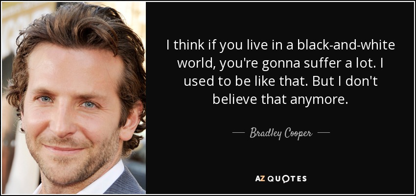 I think if you live in a black-and-white world, you're gonna suffer a lot. I used to be like that. But I don't believe that anymore. - Bradley Cooper