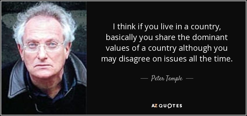 I think if you live in a country, basically you share the dominant values of a country although you may disagree on issues all the time. - Peter Temple