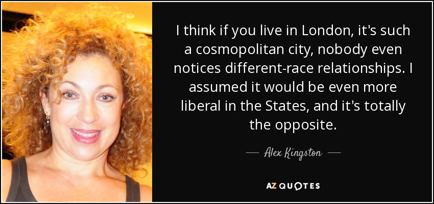 I think if you live in London, it's such a cosmopolitan city, nobody even notices different-race relationships. I assumed it would be even more liberal in the States, and it's totally the opposite. - Alex Kingston