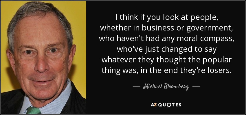 I think if you look at people, whether in business or government, who haven't had any moral compass, who've just changed to say whatever they thought the popular thing was, in the end they're losers. - Michael Bloomberg